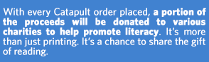 With every Catapult order placed, a portion of the proceeds will be donated to various charities to help promote literacy. It's more than just printing. It's a chance to share the gift of reading.